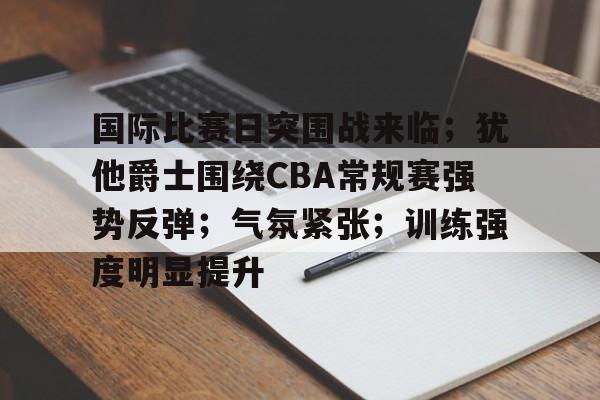 关于国际比赛日突围战来临；犹他爵士围绕CBA常规赛强势反弹；气氛紧张；训练强度明显提升的信息