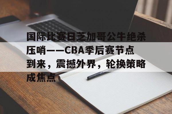关于国际比赛日芝加哥公牛绝杀压哨——CBA季后赛节点到来，震撼外界，轮换策略成焦点的信息